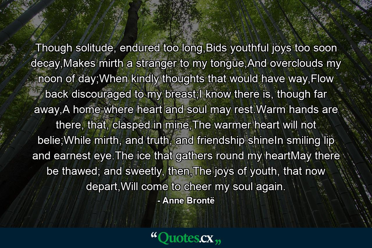 Though solitude, endured too long,Bids youthful joys too soon decay,Makes mirth a stranger to my tongue,And overclouds my noon of day;When kindly thoughts that would have way,Flow back discouraged to my breast;I know there is, though far away,A home where heart and soul may rest.Warm hands are there, that, clasped in mine,The warmer heart will not belie;While mirth, and truth, and friendship shineIn smiling lip and earnest eye.The ice that gathers round my heartMay there be thawed; and sweetly, then,The joys of youth, that now depart,Will come to cheer my soul again. - Quote by Anne Brontë