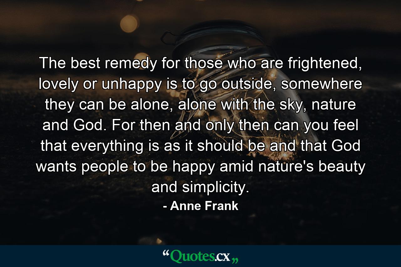 The best remedy for those who are frightened, lovely or unhappy is to go outside, somewhere they can be alone, alone with the sky, nature and God. For then and only then can you feel that everything is as it should be and that God wants people to be happy amid nature's beauty and simplicity. - Quote by Anne Frank