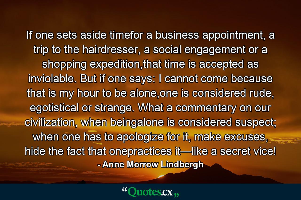 If one sets aside timefor a business appointment, a trip to the hairdresser, a social engagement or a shopping expedition,that time is accepted as inviolable. But if one says: I cannot come because that is my hour to be alone,one is considered rude, egotistical or strange. What a commentary on our civilization, when beingalone is considered suspect; when one has to apologize for it, make excuses, hide the fact that onepractices it—like a secret vice! - Quote by Anne Morrow Lindbergh