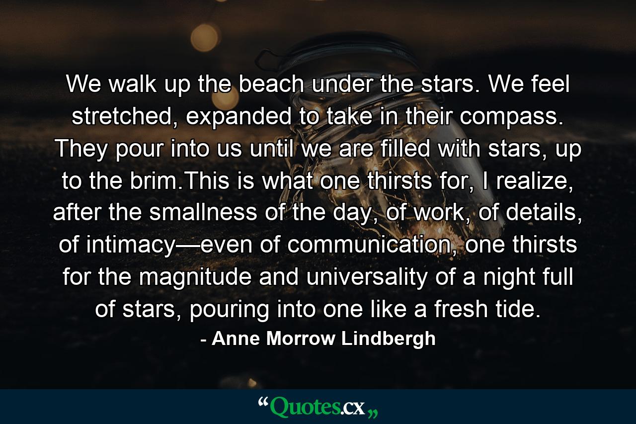 We walk up the beach under the stars. We feel stretched, expanded to take in their compass. They pour into us until we are filled with stars, up to the brim.This is what one thirsts for, I realize, after the smallness of the day, of work, of details, of intimacy—even of communication, one thirsts for the magnitude and universality of a night full of stars, pouring into one like a fresh tide. - Quote by Anne Morrow Lindbergh