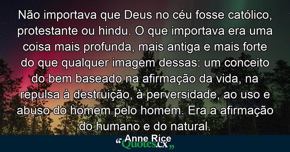 Não importava que Deus no céu fosse católico, protestante ou hindu. O que importava era uma coisa mais profunda, mais antiga e mais forte do que qualquer imagem dessas: um conceito do bem baseado na afirmação da vida, na repulsa à destruição, à perversidade, ao uso e abuso do homem pelo homem. Era a afirmação do humano e do natural. - Quote by Anne Rice