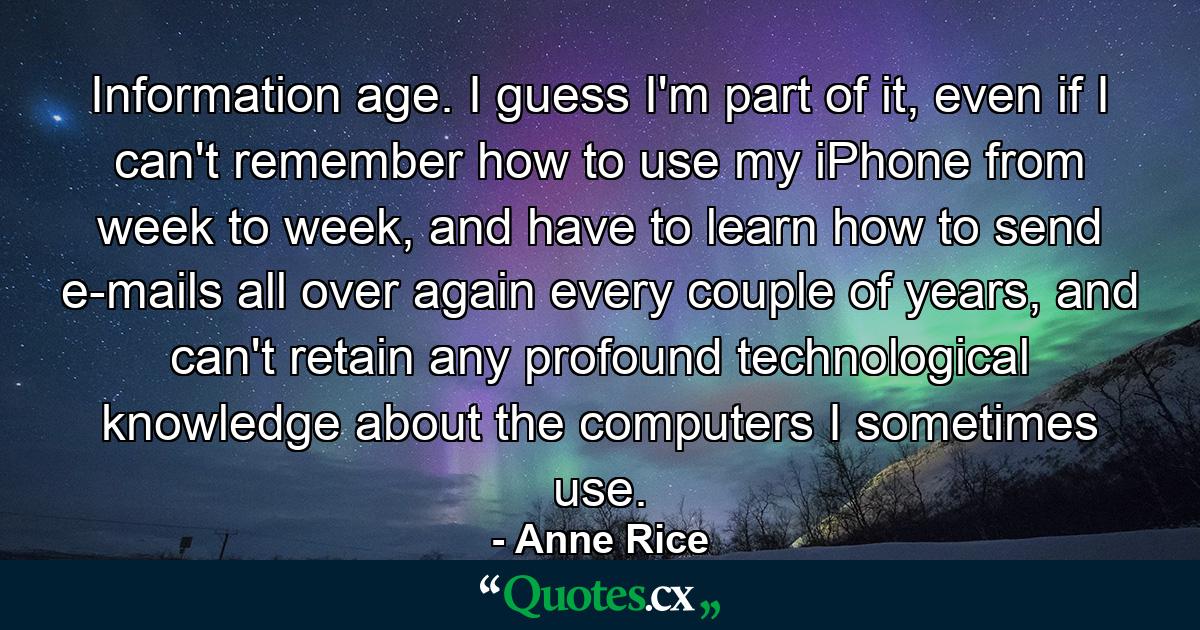 Information age. I guess I'm part of it, even if I can't remember how to use my iPhone from week to week, and have to learn how to send e-mails all over again every couple of years, and can't retain any profound technological knowledge about the computers I sometimes use. - Quote by Anne Rice