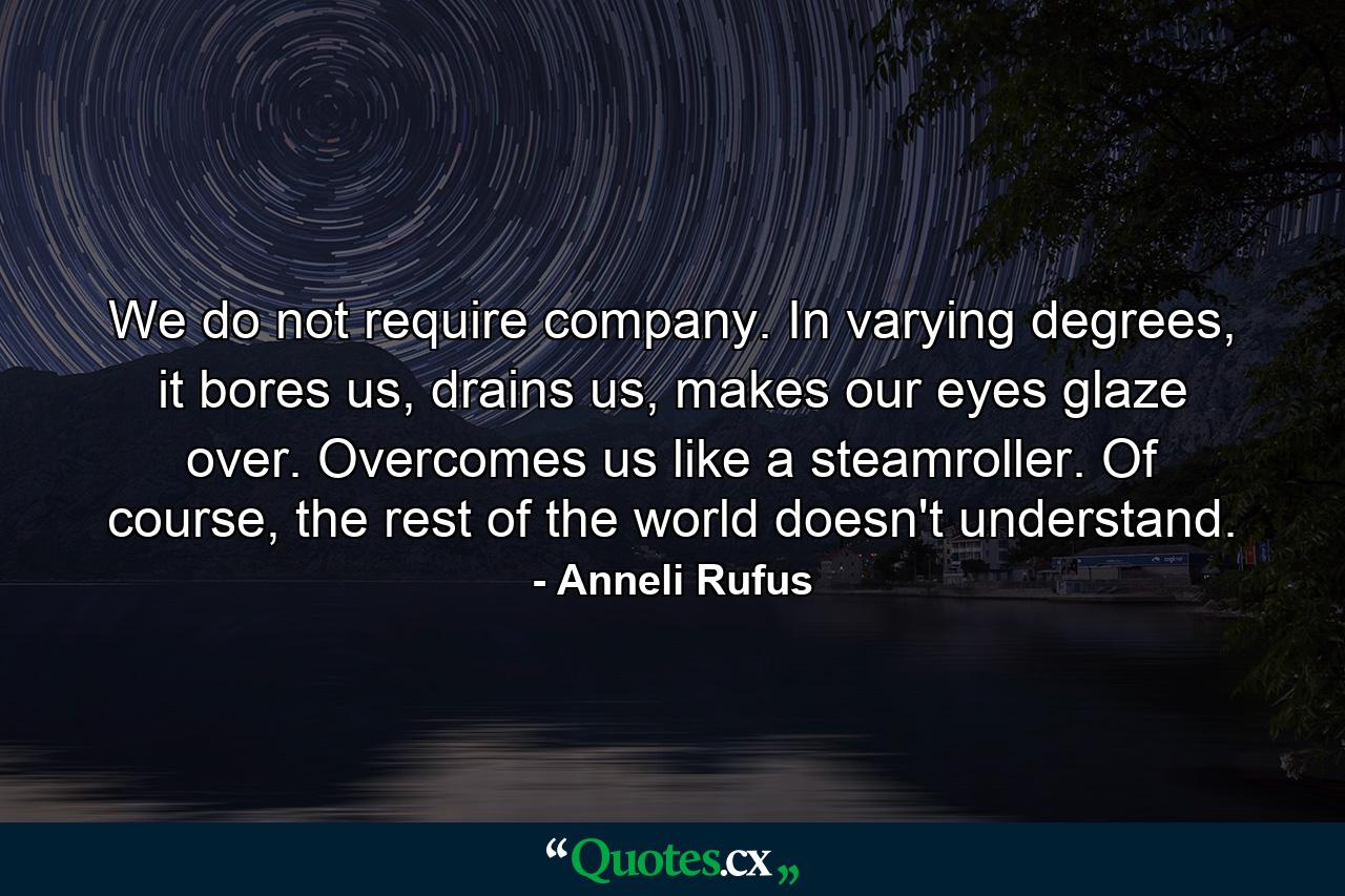 We do not require company. In varying degrees, it bores us, drains us, makes our eyes glaze over. Overcomes us like a steamroller. Of course, the rest of the world doesn't understand. - Quote by Anneli Rufus