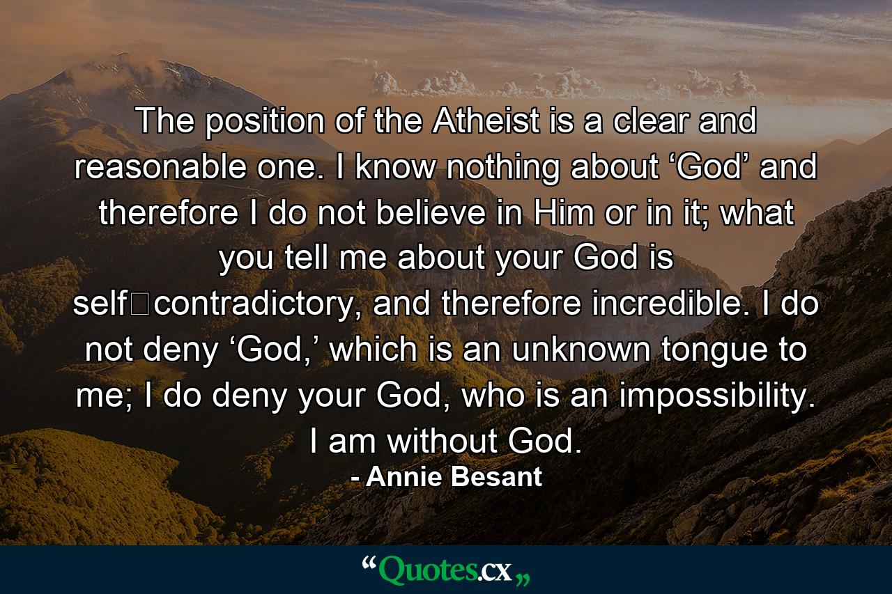 The position of the Atheist is a clear and reasonable one. I know nothing about ‘God’ and therefore I do not believe in Him or in it; what you tell me about your God is self‐contradictory, and therefore incredible. I do not deny ‘God,’ which is an unknown tongue to me; I do deny your God, who is an impossibility. I am without God. - Quote by Annie Besant