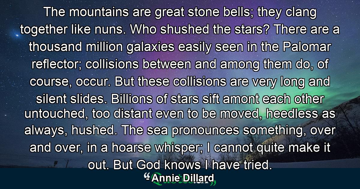 The mountains are great stone bells; they clang together like nuns. Who shushed the stars? There are a thousand million galaxies easily seen in the Palomar reflector; collisions between and among them do, of course, occur. But these collisions are very long and silent slides. Billions of stars sift amont each other untouched, too distant even to be moved, heedless as always, hushed. The sea pronounces something, over and over, in a hoarse whisper; I cannot quite make it out. But God knows I have tried. - Quote by Annie Dillard