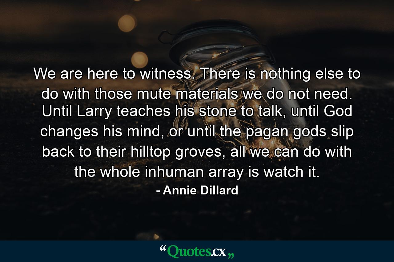 We are here to witness. There is nothing else to do with those mute materials we do not need. Until Larry teaches his stone to talk, until God changes his mind, or until the pagan gods slip back to their hilltop groves, all we can do with the whole inhuman array is watch it. - Quote by Annie Dillard