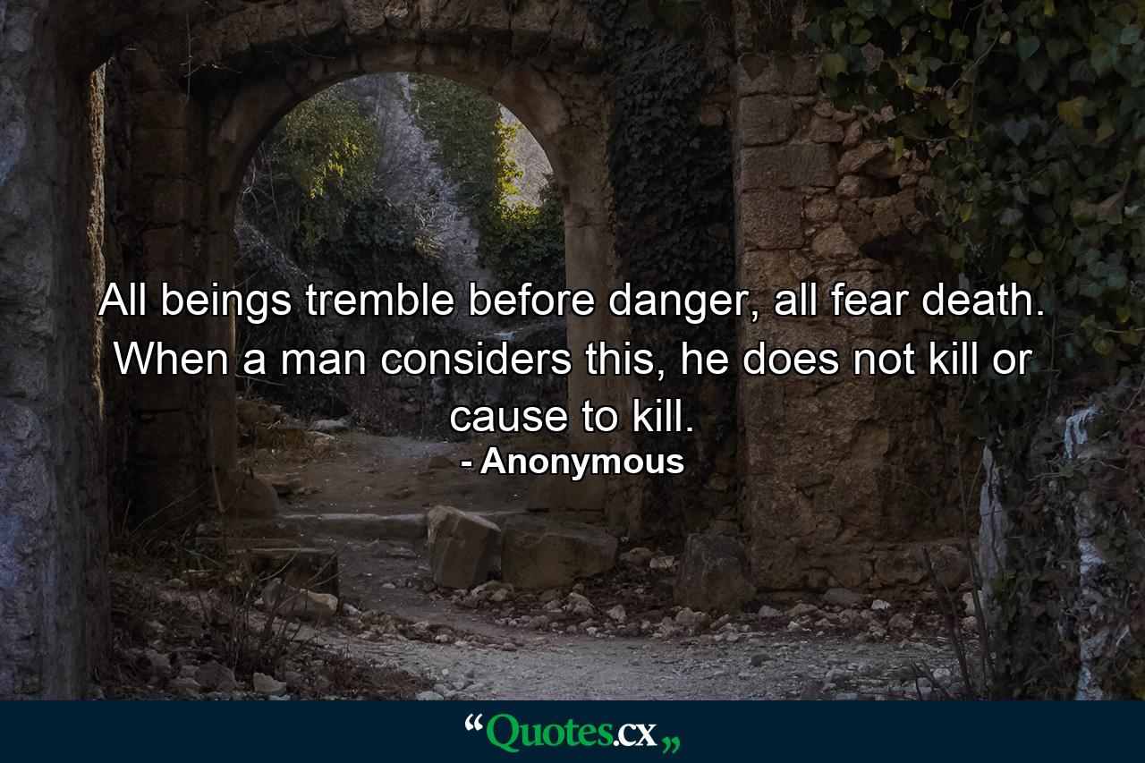 All beings tremble before danger, all fear death. When a man considers this, he does not kill or cause to kill. - Quote by Anonymous