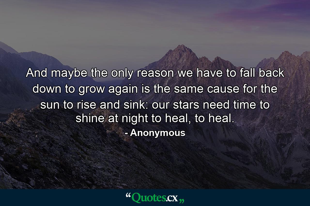 And maybe the only reason we have to fall back down to grow again is the same cause for the sun to rise and sink: our stars need time to shine at night to heal, to heal. - Quote by Anonymous