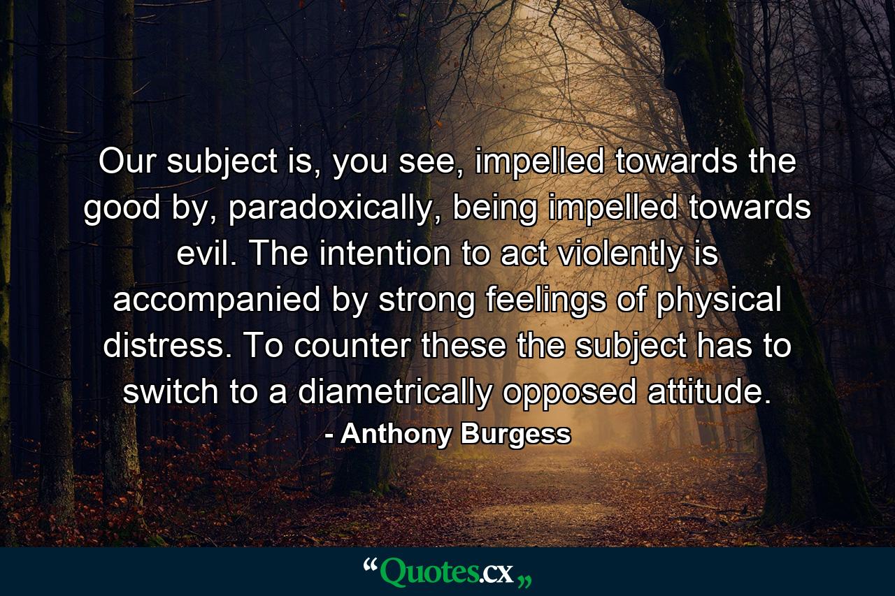 Our subject is, you see, impelled towards the good by, paradoxically, being impelled towards evil. The intention to act violently is accompanied by strong feelings of physical distress. To counter these the subject has to switch to a diametrically opposed attitude. - Quote by Anthony Burgess