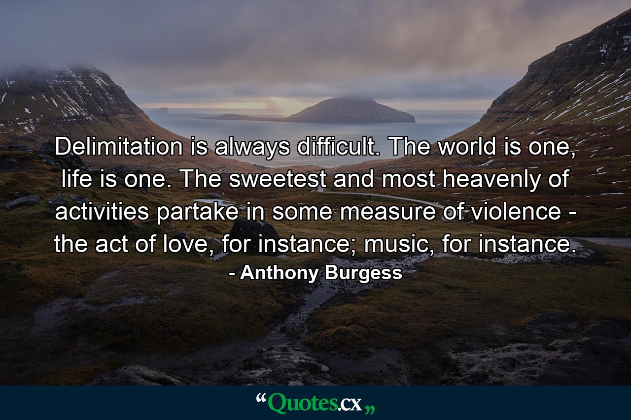 Delimitation is always difficult. The world is one, life is one. The sweetest and most heavenly of activities partake in some measure of violence - the act of love, for instance; music, for instance. - Quote by Anthony Burgess