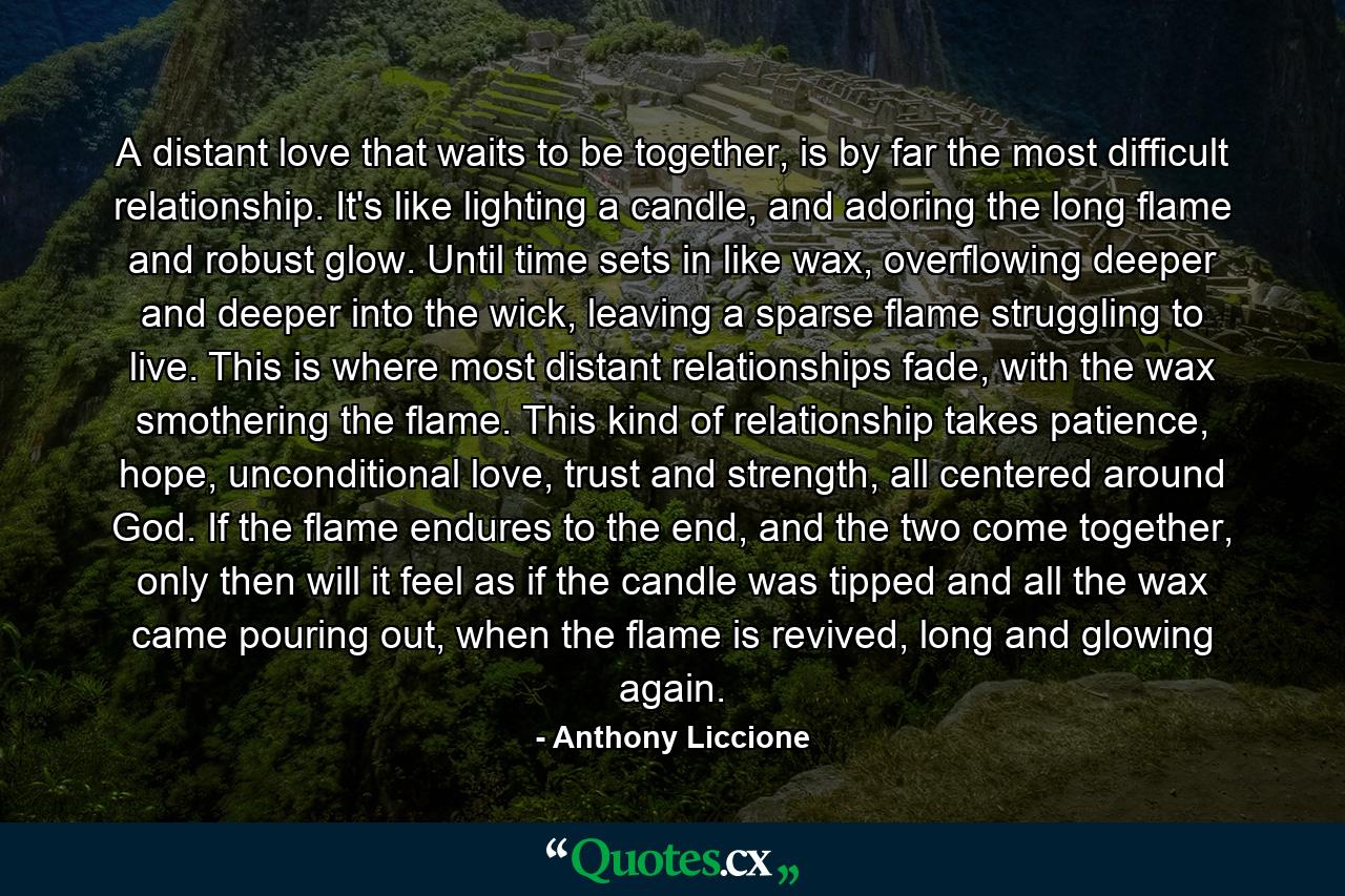 A distant love that waits to be together, is by far the most difficult relationship. It's like lighting a candle, and adoring the long flame and robust glow. Until time sets in like wax, overflowing deeper and deeper into the wick, leaving a sparse flame struggling to live. This is where most distant relationships fade, with the wax smothering the flame. This kind of relationship takes patience, hope, unconditional love, trust and strength, all centered around God. If the flame endures to the end, and the two come together, only then will it feel as if the candle was tipped and all the wax came pouring out, when the flame is revived, long and glowing again. - Quote by Anthony Liccione