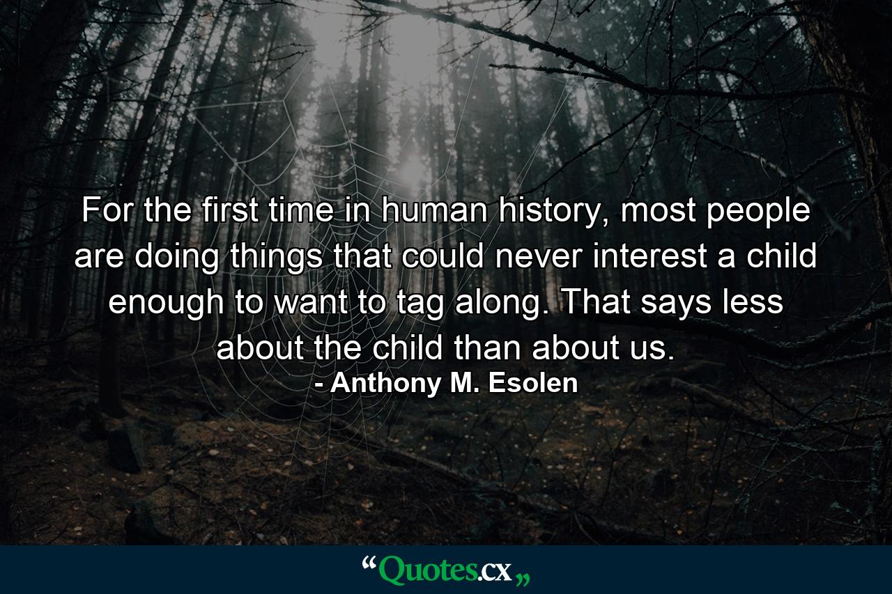 For the first time in human history, most people are doing things that could never interest a child enough to want to tag along. That says less about the child than about us. - Quote by Anthony M. Esolen