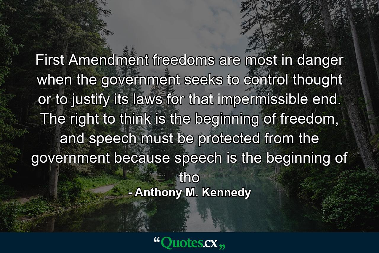 First Amendment freedoms are most in danger when the government seeks to control thought or to justify its laws for that impermissible end. The right to think is the beginning of freedom, and speech must be protected from the government because speech is the beginning of tho - Quote by Anthony M. Kennedy