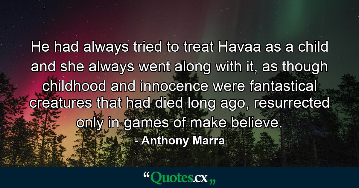 He had always tried to treat Havaa as a child and she always went along with it, as though childhood and innocence were fantastical creatures that had died long ago, resurrected only in games of make believe. - Quote by Anthony Marra