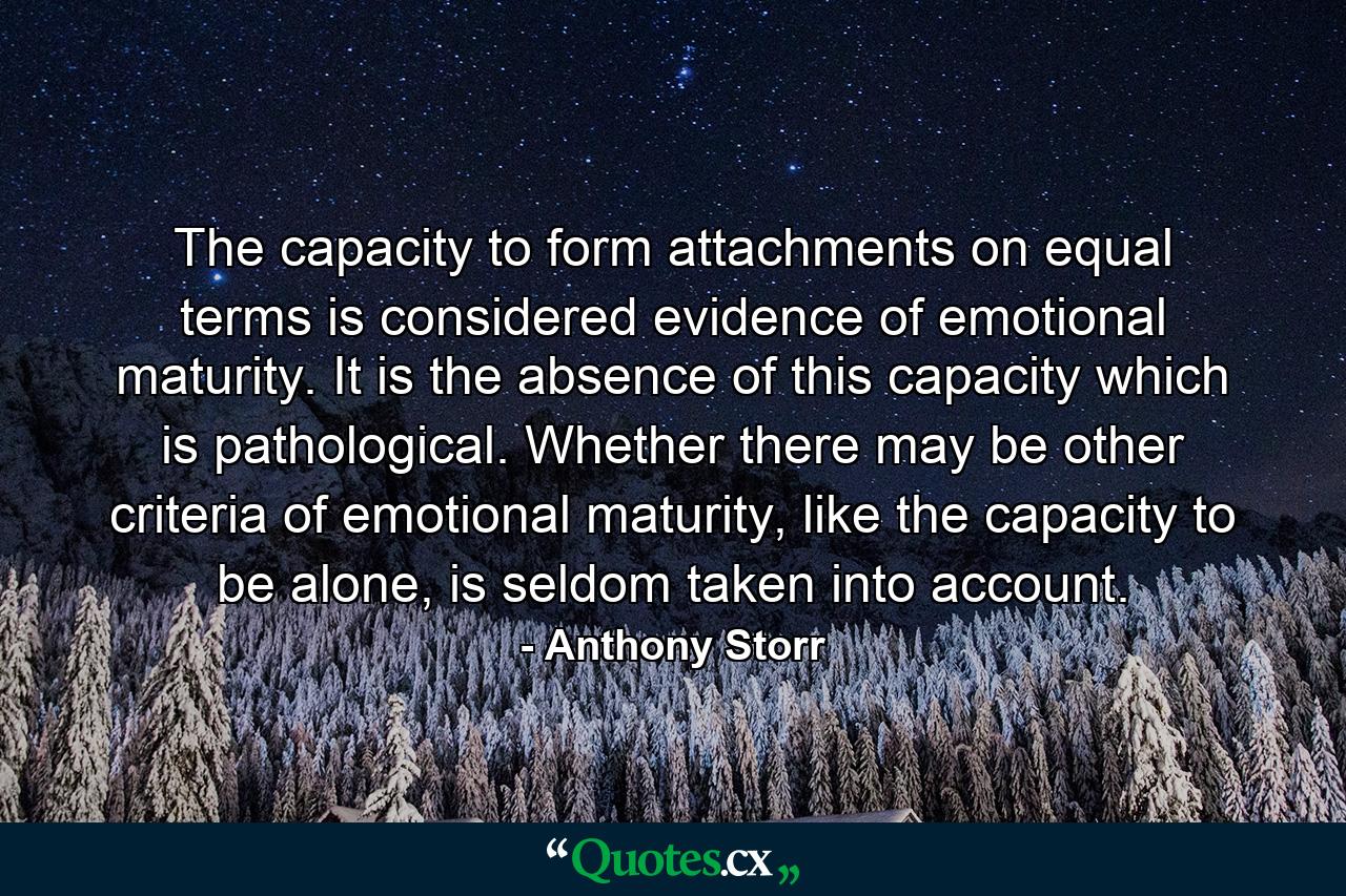 The capacity to form attachments on equal terms is considered evidence of emotional maturity. It is the absence of this capacity which is pathological. Whether there may be other criteria of emotional maturity, like the capacity to be alone, is seldom taken into account. - Quote by Anthony Storr