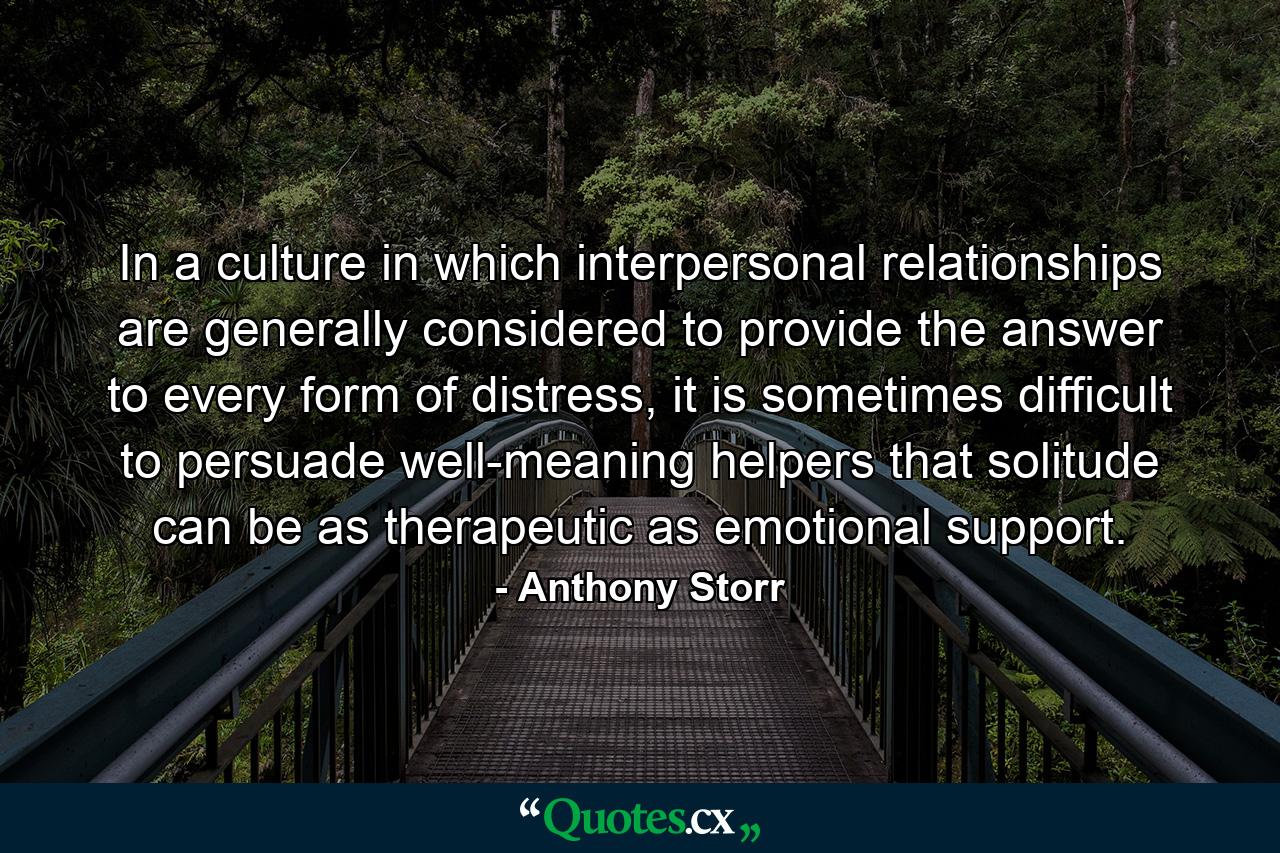 In a culture in which interpersonal relationships are generally considered to provide the answer to every form of distress, it is sometimes difficult to persuade well-meaning helpers that solitude can be as therapeutic as emotional support. - Quote by Anthony Storr