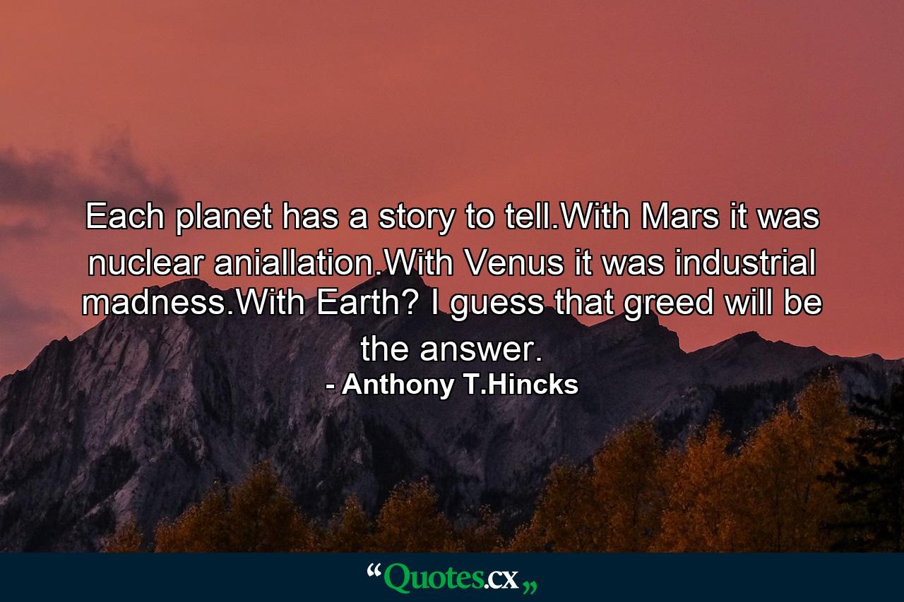 Each planet has a story to tell.With Mars it was nuclear aniallation.With Venus it was industrial madness.With Earth? I guess that greed will be the answer. - Quote by Anthony T.Hincks