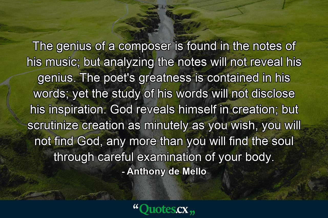 The genius of a composer is found in the notes of his music; but analyzing the notes will not reveal his genius. The poet's greatness is contained in his words; yet the study of his words will not disclose his inspiration. God reveals himself in creation; but scrutinize creation as minutely as you wish, you will not find God, any more than you will find the soul through careful examination of your body. - Quote by Anthony de Mello