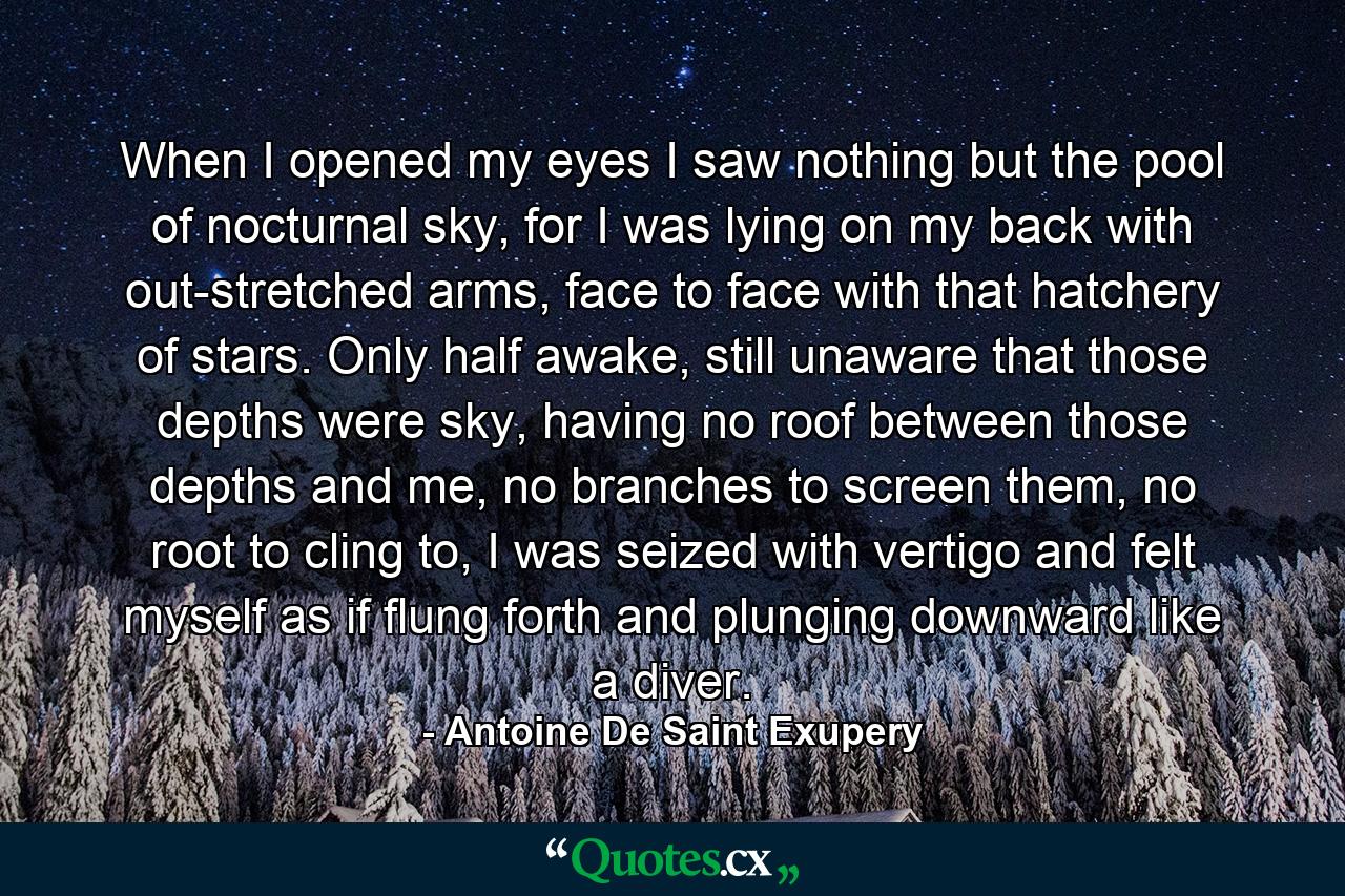 When I opened my eyes I saw nothing but the pool of nocturnal sky, for I was lying on my back with out-stretched arms, face to face with that hatchery of stars. Only half awake, still unaware that those depths were sky, having no roof between those depths and me, no branches to screen them, no root to cling to, I was seized with vertigo and felt myself as if flung forth and plunging downward like a diver. - Quote by Antoine De Saint Exupery