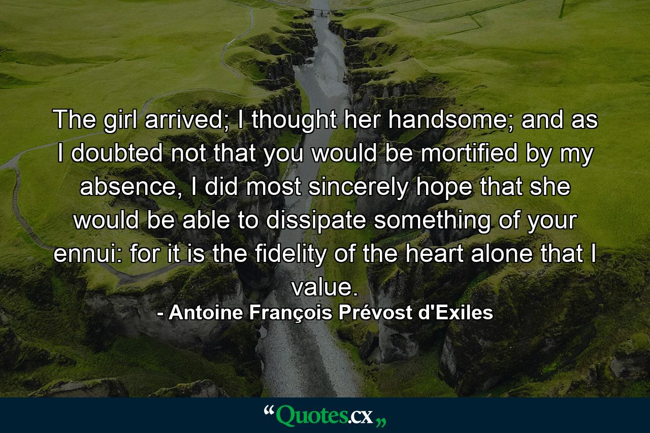 The girl arrived; I thought her handsome; and as I doubted not that you would be mortified by my absence, I did most sincerely hope that she would be able to dissipate something of your ennui: for it is the fidelity of the heart alone that I value. - Quote by Antoine François Prévost d'Exiles