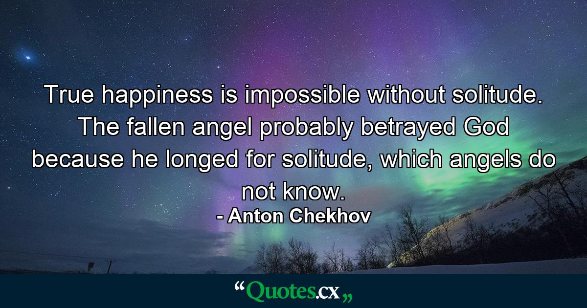 True happiness is impossible without solitude. The fallen angel probably betrayed God because he longed for solitude, which angels do not know. - Quote by Anton Chekhov