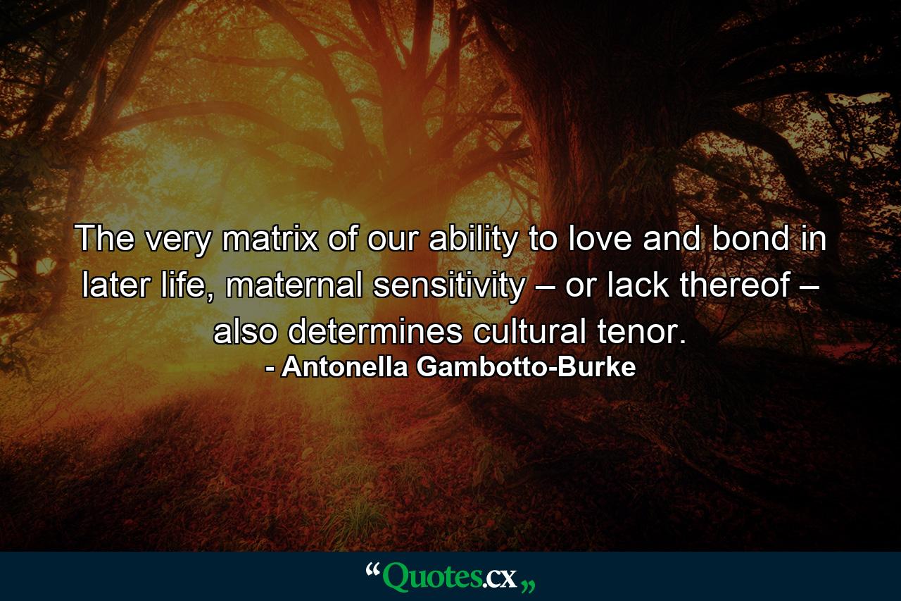 The very matrix of our ability to love and bond in later life, maternal sensitivity – or lack thereof – also determines cultural tenor. - Quote by Antonella Gambotto-Burke