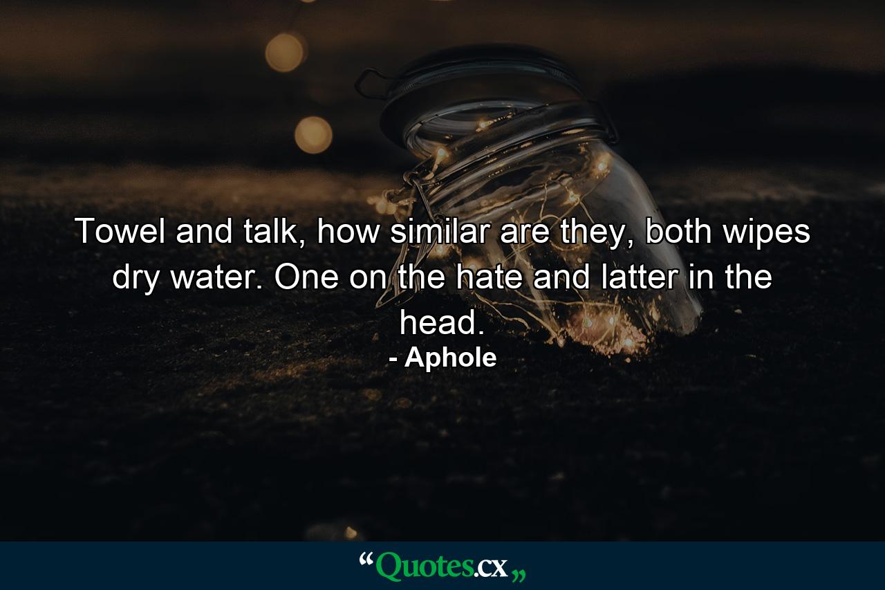 Towel and talk, how similar are they, both wipes dry water. One on the hate and latter in the head. - Quote by Aphole