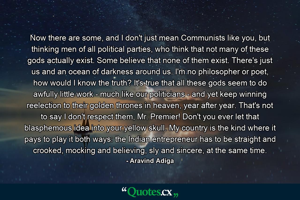 Now there are some, and I don't just mean Communists like you, but thinking men of all political parties, who think that not many of these gods actually exist. Some believe that none of them exist. There's just us and an ocean of darkness around us. I'm no philosopher or poet, how would I know the truth? It's true that all these gods seem to do awfully little work - much like our politicians - and yet keep winning reelection to their golden thrones in heaven, year after year. That's not to say I don't respect them, Mr. Premier! Don't you ever let that blasphemous idea into your yellow skull. My country is the kind where it pays to play it both ways: the Indian entrepreneur has to be straight and crooked, mocking and believing, sly and sincere, at the same time. - Quote by Aravind Adiga