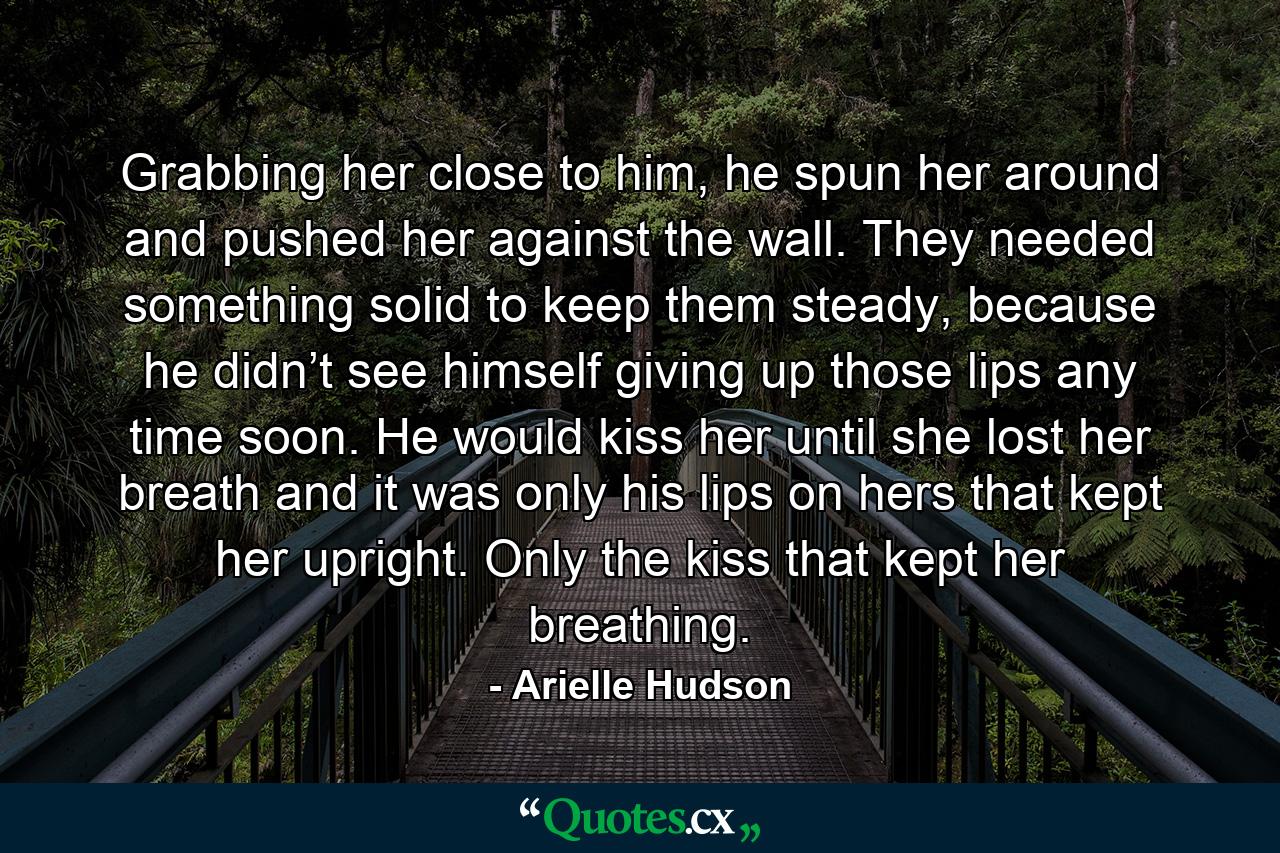 Grabbing her close to him, he spun her around and pushed her against the wall. They needed something solid to keep them steady, because he didn’t see himself giving up those lips any time soon. He would kiss her until she lost her breath and it was only his lips on hers that kept her upright. Only the kiss that kept her breathing. - Quote by Arielle Hudson