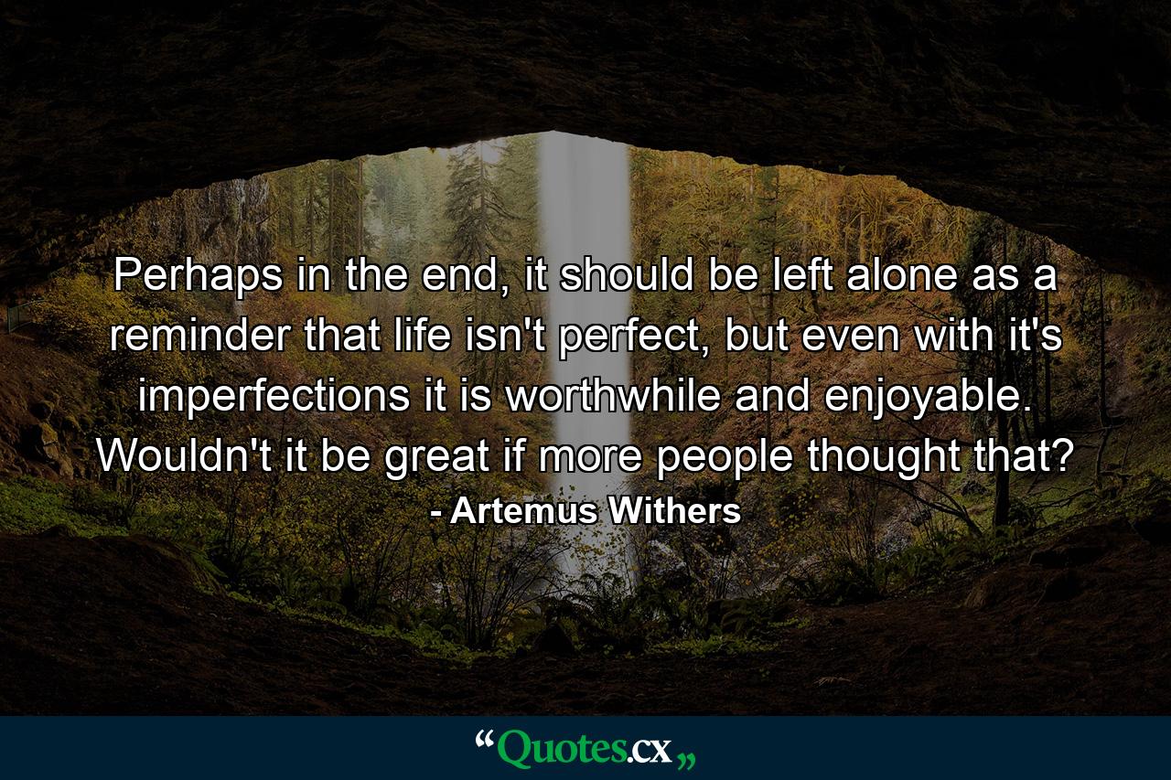 Perhaps in the end, it should be left alone as a reminder that life isn't perfect, but even with it's imperfections it is worthwhile and enjoyable. Wouldn't it be great if more people thought that? - Quote by Artemus Withers