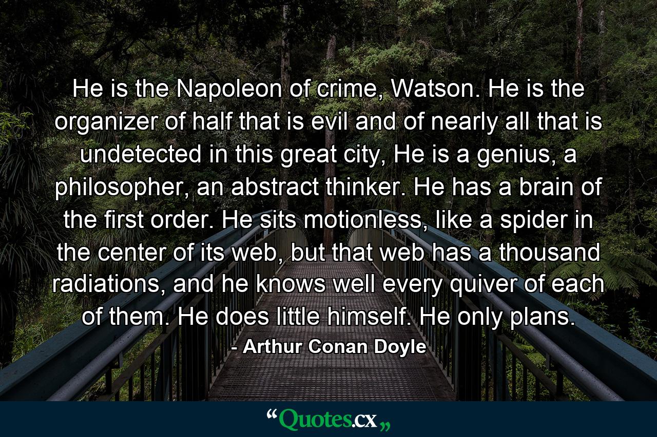 He is the Napoleon of crime, Watson. He is the organizer of half that is evil and of nearly all that is undetected in this great city, He is a genius, a philosopher, an abstract thinker. He has a brain of the first order. He sits motionless, like a spider in the center of its web, but that web has a thousand radiations, and he knows well every quiver of each of them. He does little himself. He only plans. - Quote by Arthur Conan Doyle