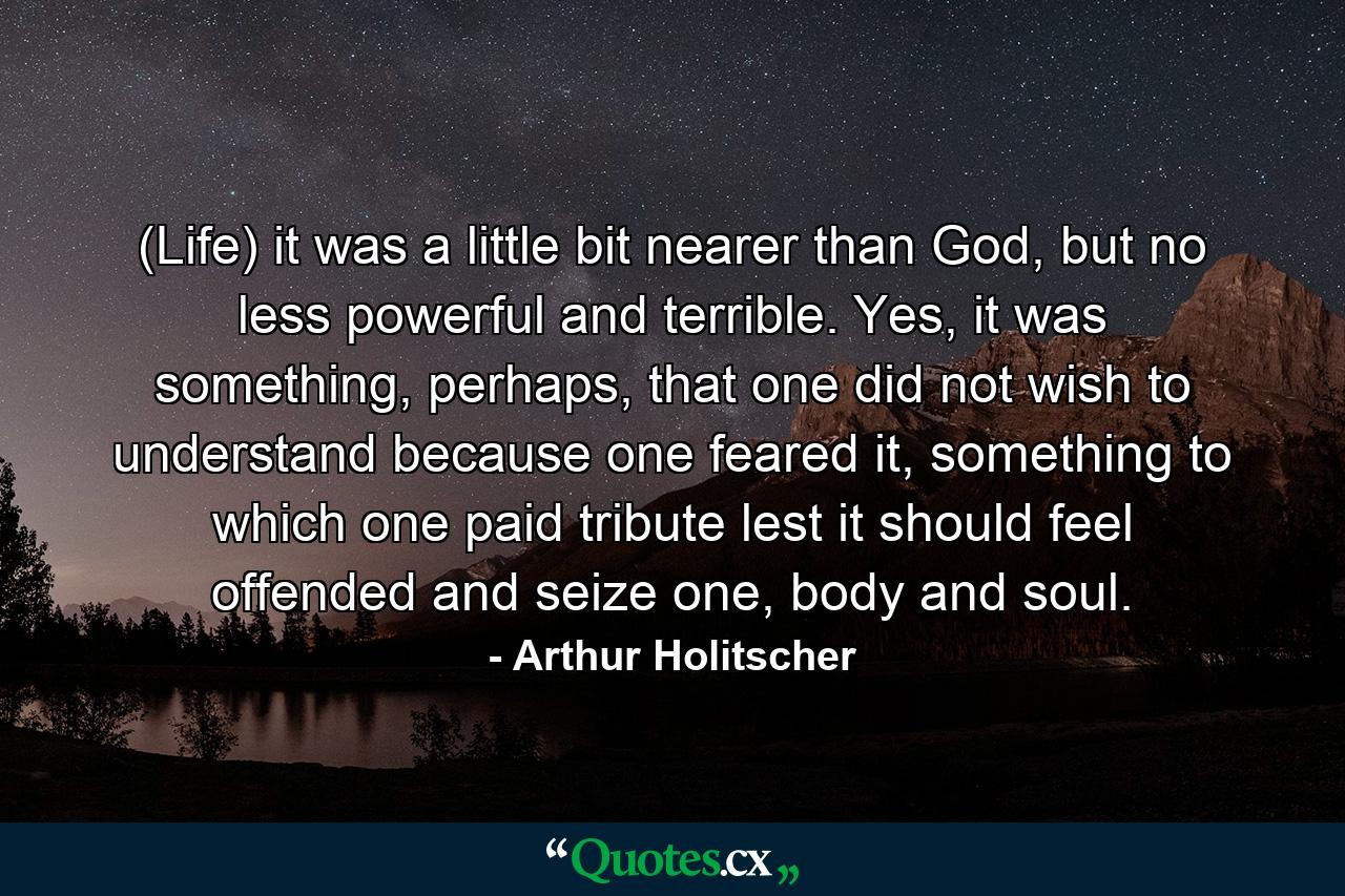 (Life) it was a little bit nearer than God, but no less powerful and terrible. Yes, it was something, perhaps, that one did not wish to understand because one feared it, something to which one paid tribute lest it should feel offended and seize one, body and soul. - Quote by Arthur Holitscher