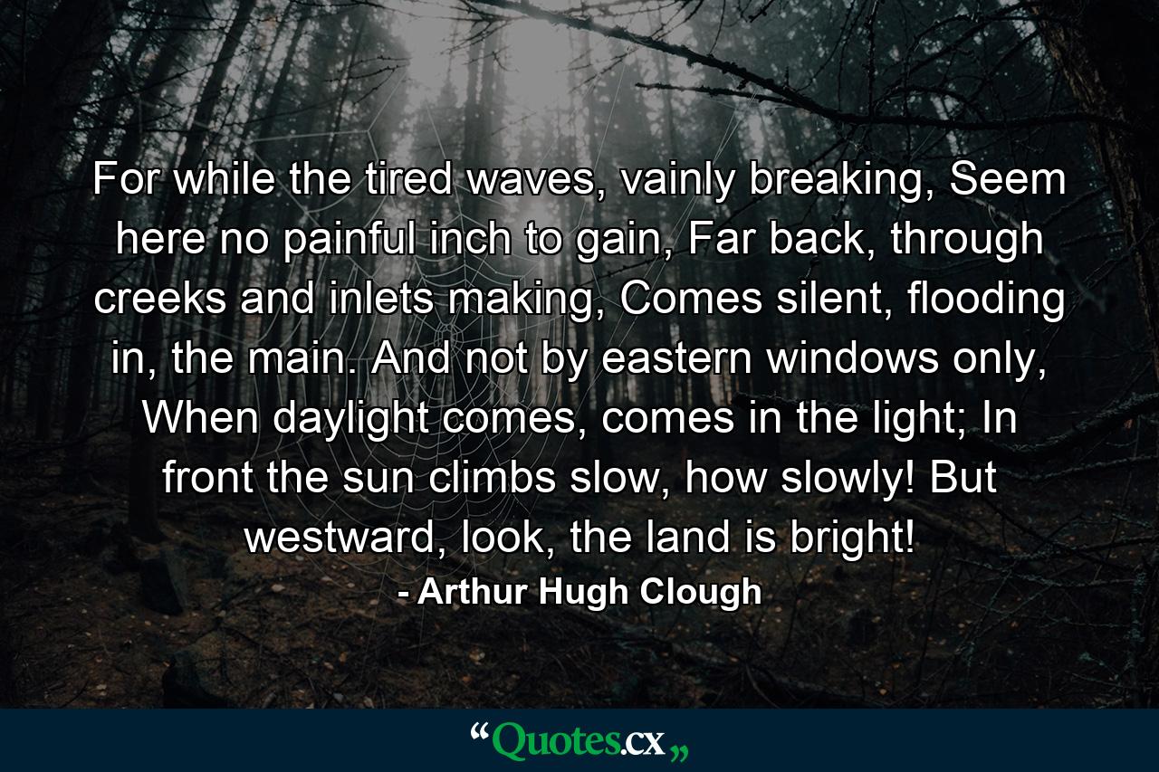 For while the tired waves, vainly breaking, Seem here no painful inch to gain, Far back, through creeks and inlets making, Comes silent, flooding in, the main. And not by eastern windows only, When daylight comes, comes in the light; In front the sun climbs slow, how slowly! But westward, look, the land is bright! - Quote by Arthur Hugh Clough