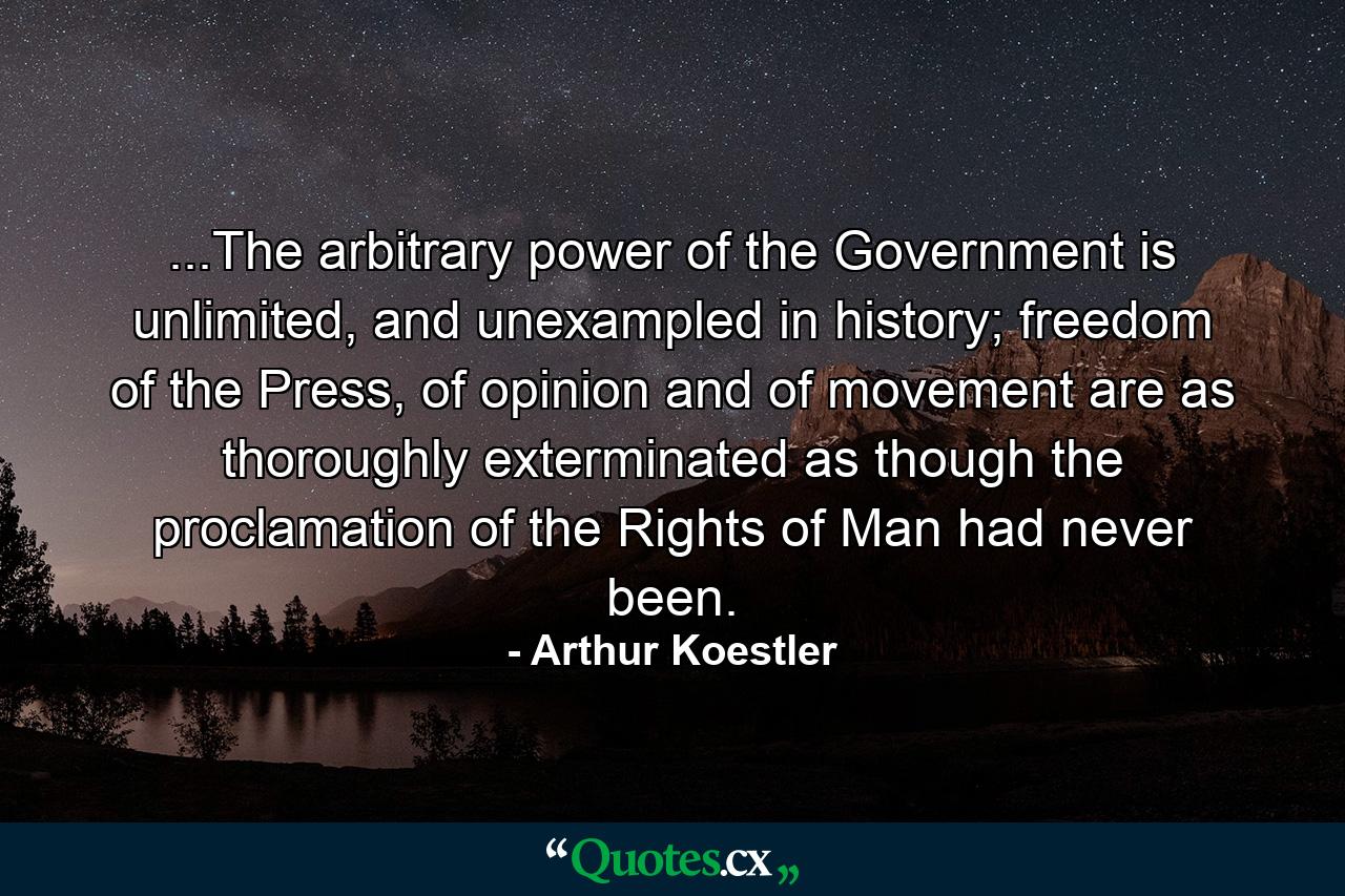 ...The arbitrary power of the Government is unlimited, and unexampled in history; freedom of the Press, of opinion and of movement are as thoroughly exterminated as though the proclamation of the Rights of Man had never been. - Quote by Arthur Koestler