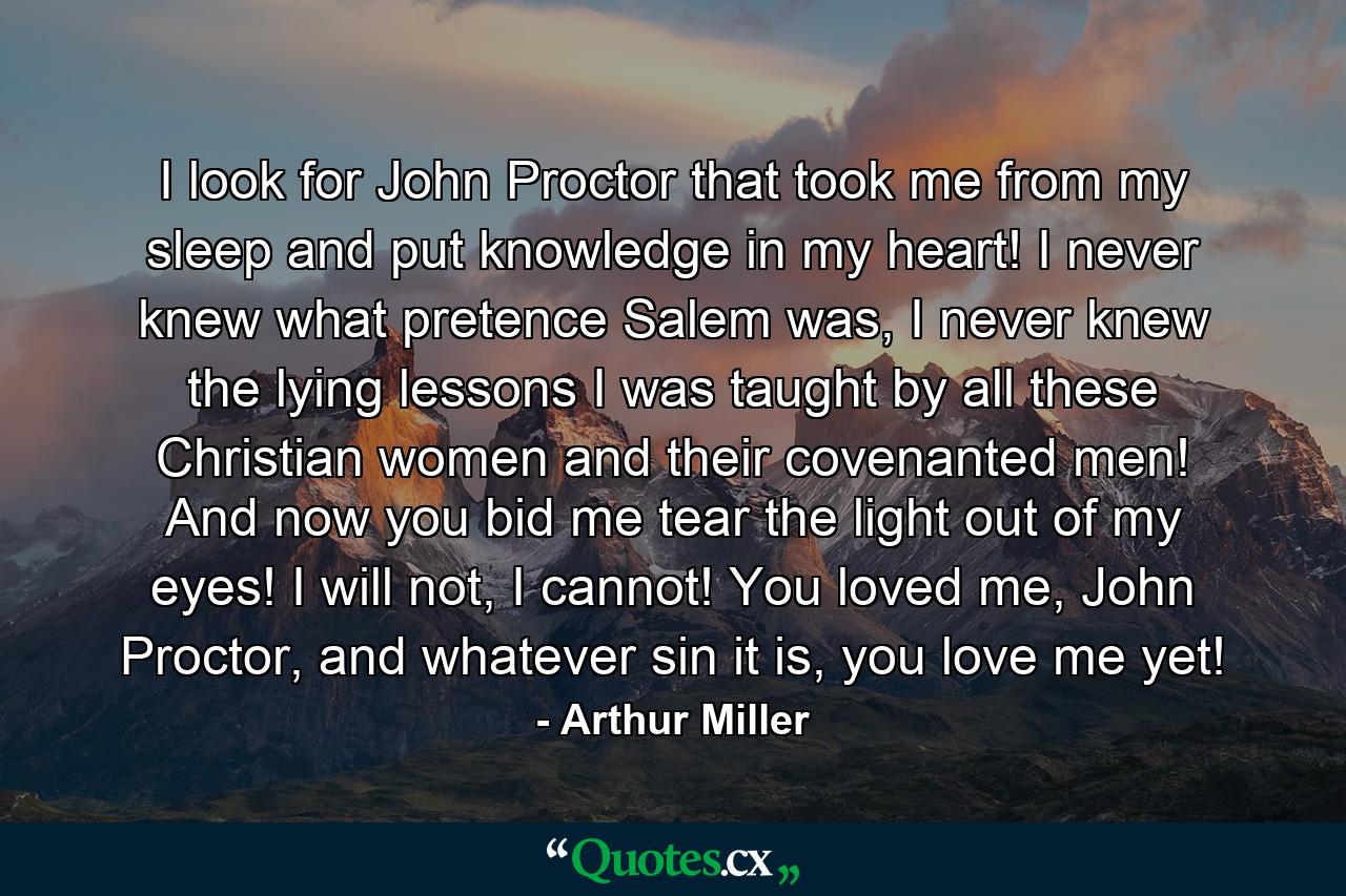 I look for John Proctor that took me from my sleep and put knowledge in my heart! I never knew what pretence Salem was, I never knew the lying lessons I was taught by all these Christian women and their covenanted men! And now you bid me tear the light out of my eyes! I will not, I cannot! You loved me, John Proctor, and whatever sin it is, you love me yet! - Quote by Arthur Miller