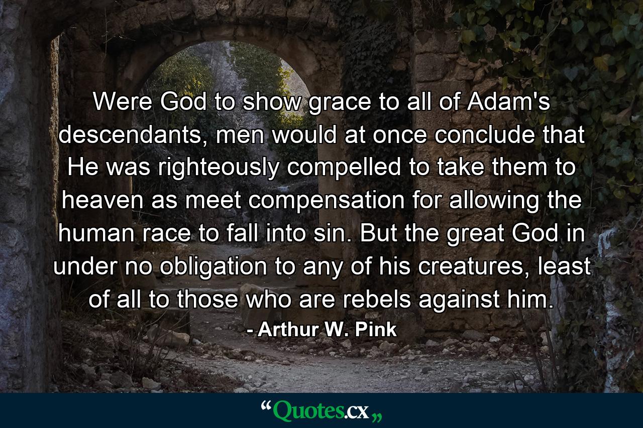 Were God to show grace to all of Adam's descendants, men would at once conclude that He was righteously compelled to take them to heaven as meet compensation for allowing the human race to fall into sin. But the great God in under no obligation to any of his creatures, least of all to those who are rebels against him. - Quote by Arthur W. Pink