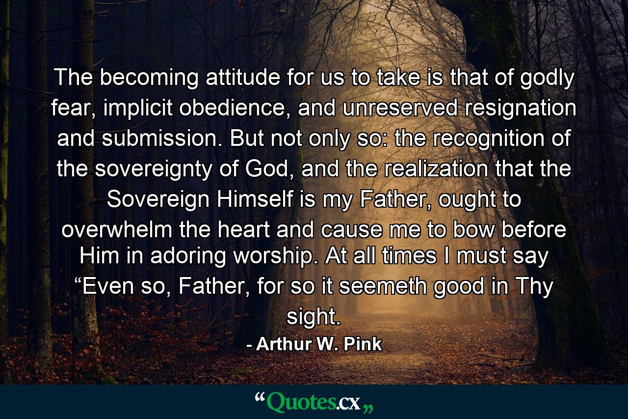 The becoming attitude for us to take is that of godly fear, implicit obedience, and unreserved resignation and submission. But not only so: the recognition of the sovereignty of God, and the realization that the Sovereign Himself is my Father, ought to overwhelm the heart and cause me to bow before Him in adoring worship. At all times I must say “Even so, Father, for so it seemeth good in Thy sight. - Quote by Arthur W. Pink