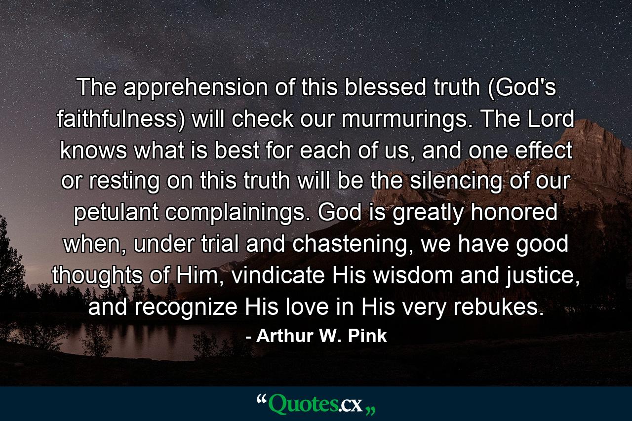 The apprehension of this blessed truth (God's faithfulness) will check our murmurings. The Lord knows what is best for each of us, and one effect or resting on this truth will be the silencing of our petulant complainings. God is greatly honored when, under trial and chastening, we have good thoughts of Him, vindicate His wisdom and justice, and recognize His love in His very rebukes. - Quote by Arthur W. Pink