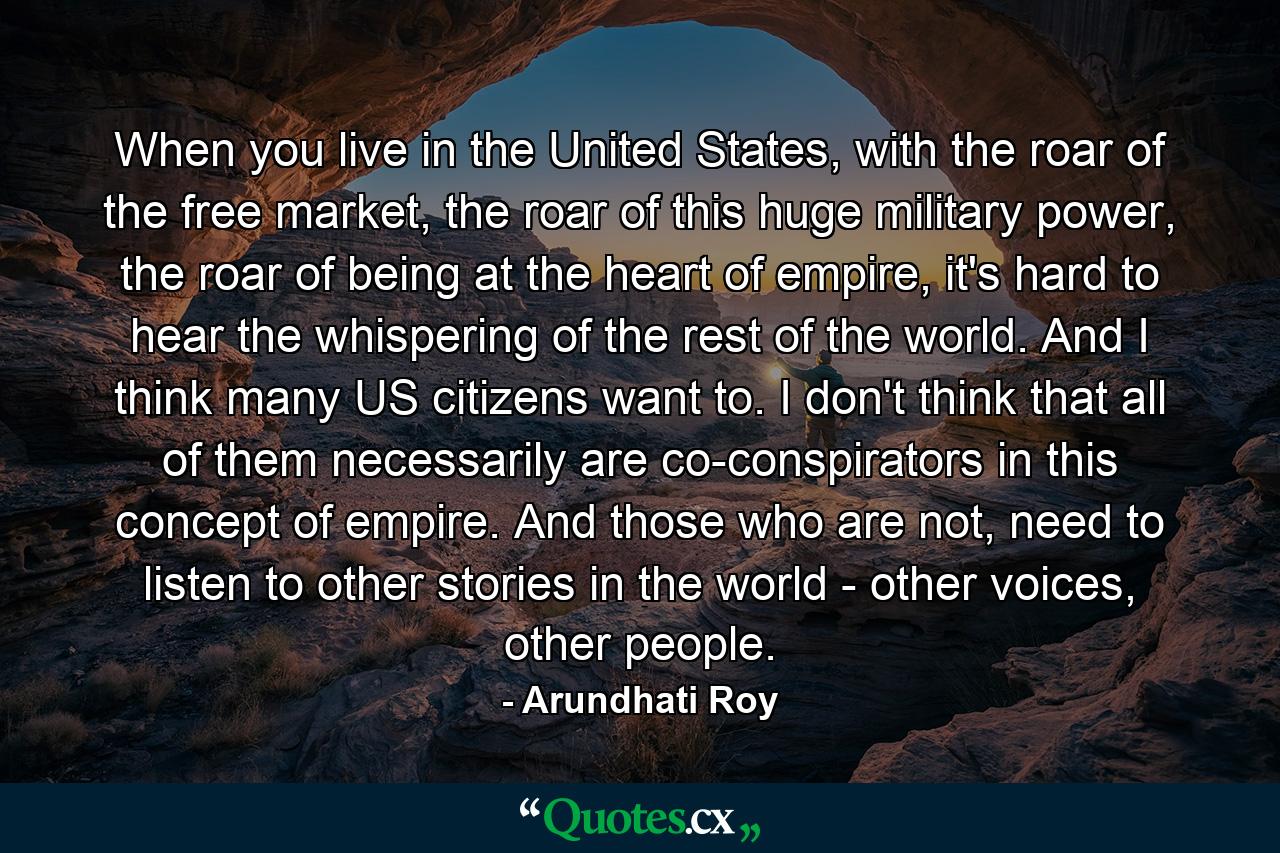 When you live in the United States, with the roar of the free market, the roar of this huge military power, the roar of being at the heart of empire, it's hard to hear the whispering of the rest of the world. And I think many US citizens want to. I don't think that all of them necessarily are co-conspirators in this concept of empire. And those who are not, need to listen to other stories in the world - other voices, other people. - Quote by Arundhati Roy