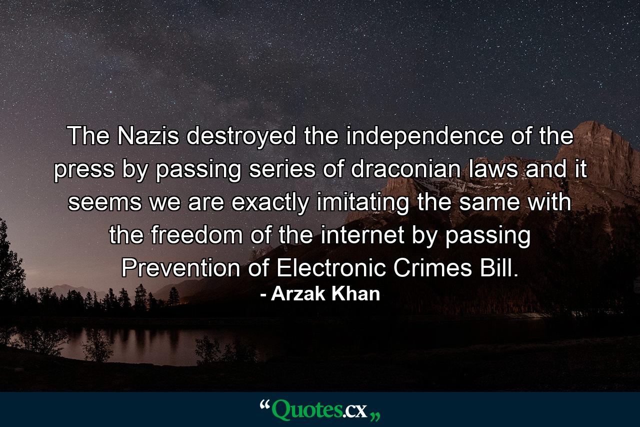 The Nazis destroyed the independence of the press by passing series of draconian laws and it seems we are exactly imitating the same with the freedom of the internet by passing Prevention of Electronic Crimes Bill. - Quote by Arzak Khan