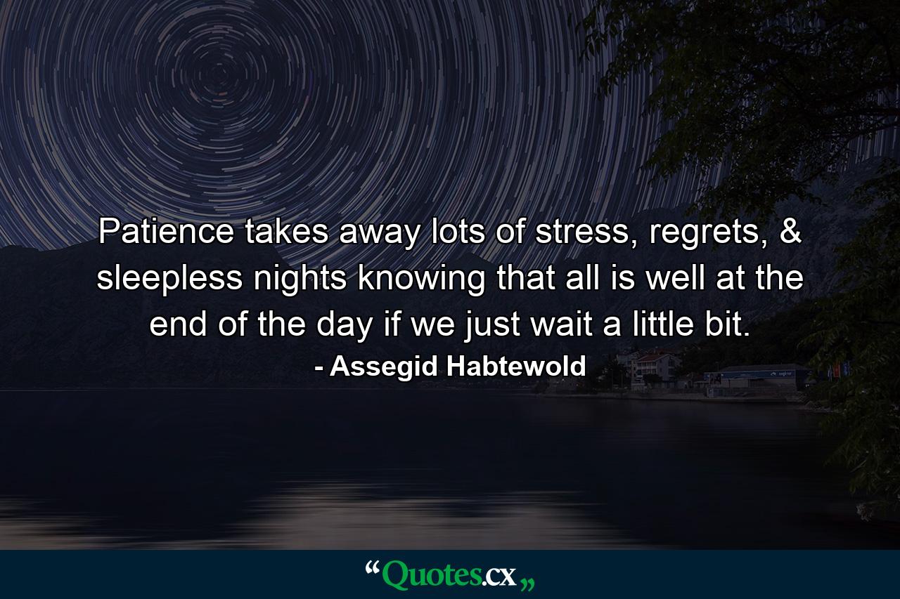 Patience takes away lots of stress, regrets, & sleepless nights knowing that all is well at the end of the day if we just wait a little bit. - Quote by Assegid Habtewold