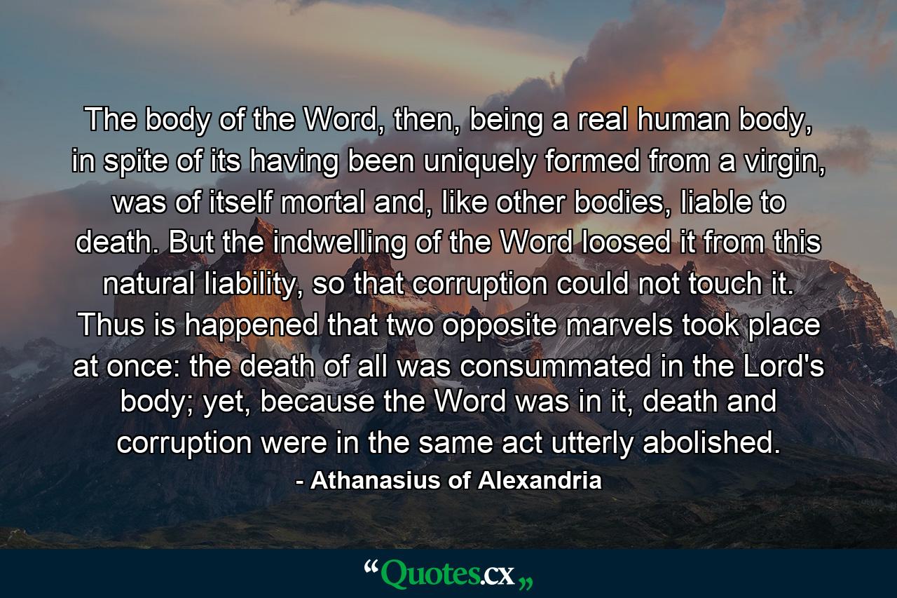 The body of the Word, then, being a real human body, in spite of its having been uniquely formed from a virgin, was of itself mortal and, like other bodies, liable to death. But the indwelling of the Word loosed it from this natural liability, so that corruption could not touch it. Thus is happened that two opposite marvels took place at once: the death of all was consummated in the Lord's body; yet, because the Word was in it, death and corruption were in the same act utterly abolished. - Quote by Athanasius of Alexandria