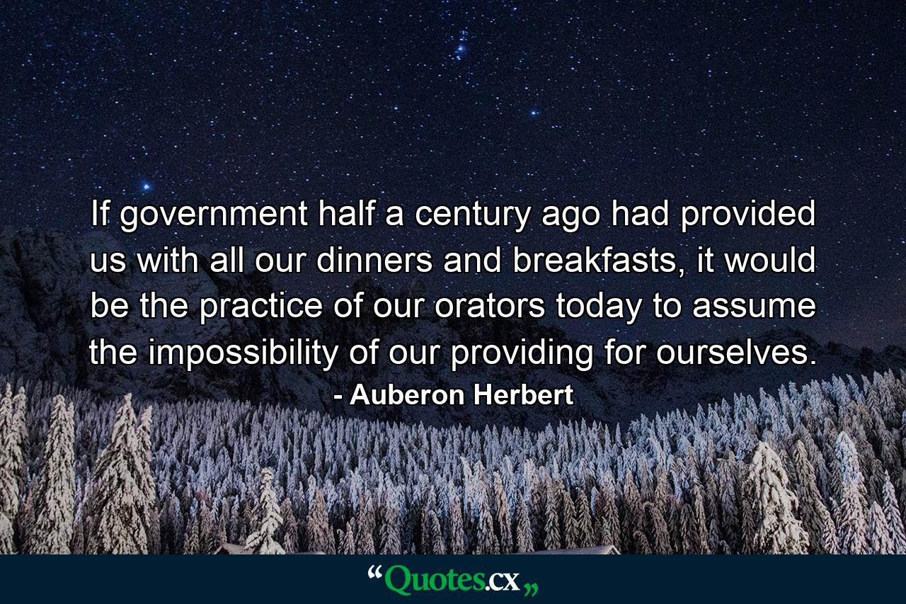 If government half a century ago had provided us with all our dinners and breakfasts, it would be the practice of our orators today to assume the impossibility of our providing for ourselves. - Quote by Auberon Herbert