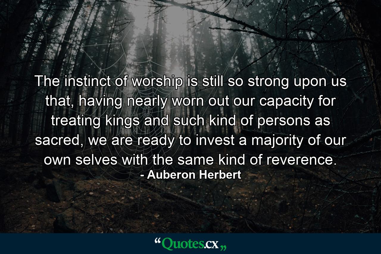 The instinct of worship is still so strong upon us that, having nearly worn out our capacity for treating kings and such kind of persons as sacred, we are ready to invest a majority of our own selves with the same kind of reverence. - Quote by Auberon Herbert