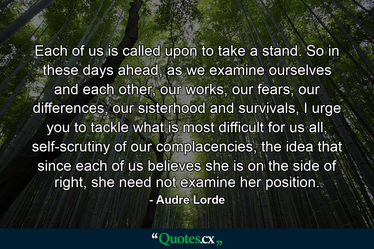 Each of us is called upon to take a stand. So in these days ahead, as we examine ourselves and each other, our works, our fears, our differences, our sisterhood and survivals, I urge you to tackle what is most difficult for us all, self-scrutiny of our complacencies, the idea that since each of us believes she is on the side of right, she need not examine her position. - Quote by Audre Lorde