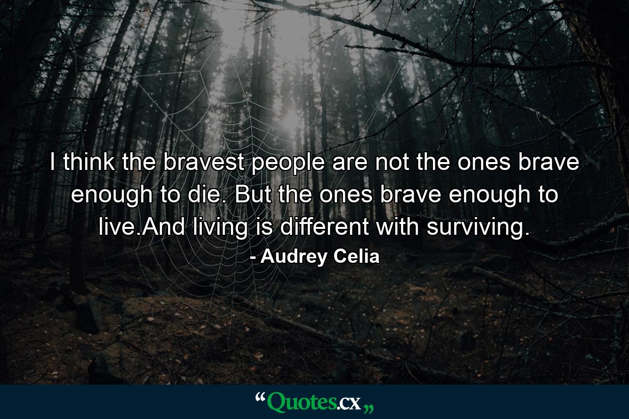 I think the bravest people are not the ones brave enough to die. But the ones brave enough to live.And living is different with surviving. - Quote by Audrey Celia