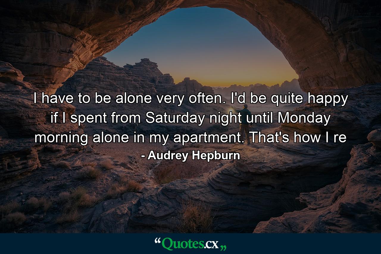 I have to be alone very often. I'd be quite happy if I spent from Saturday night until Monday morning alone in my apartment. That's how I re - Quote by Audrey Hepburn