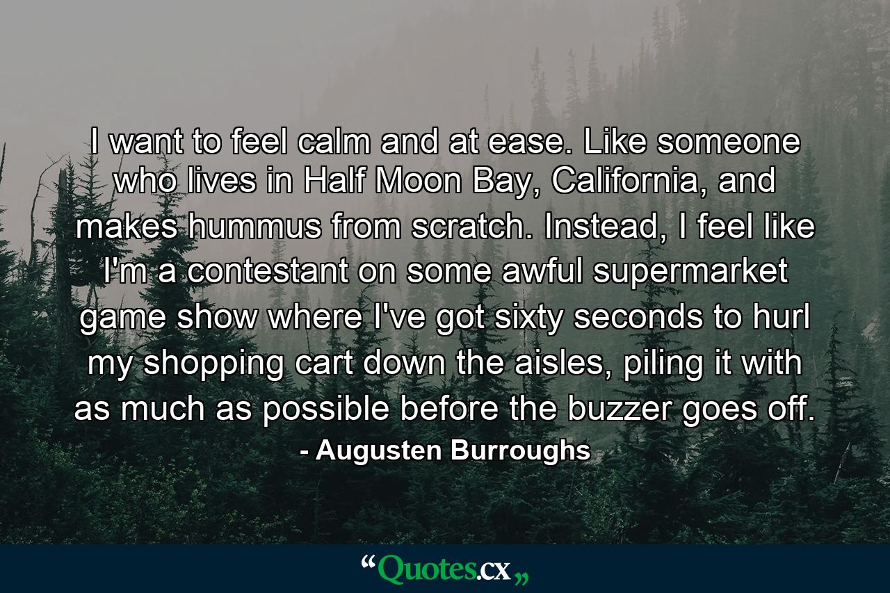 I want to feel calm and at ease. Like someone who lives in Half Moon Bay, California, and makes hummus from scratch. Instead, I feel like I'm a contestant on some awful supermarket game show where I've got sixty seconds to hurl my shopping cart down the aisles, piling it with as much as possible before the buzzer goes off. - Quote by Augusten Burroughs