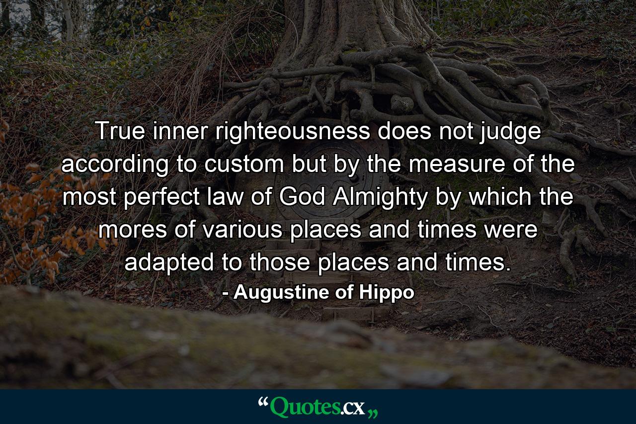 True inner righteousness does not judge according to custom but by the measure of the most perfect law of God Almighty by which the mores of various places and times were adapted to those places and times. - Quote by Augustine of Hippo