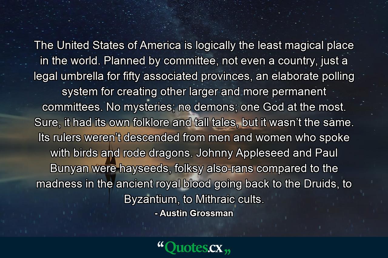 The United States of America is logically the least magical place in the world. Planned by committee, not even a country, just a legal umbrella for fifty associated provinces, an elaborate polling system for creating other larger and more permanent committees. No mysteries; no demons; one God at the most. Sure, it had its own folklore and tall tales, but it wasn’t the same. Its rulers weren’t descended from men and women who spoke with birds and rode dragons. Johnny Appleseed and Paul Bunyan were hayseeds, folksy also-rans compared to the madness in the ancient royal blood going back to the Druids, to Byzantium, to Mithraic cults. - Quote by Austin Grossman